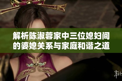 解析陈淑蓉家中三位媳妇间的婆媳关系与家庭和谐之道