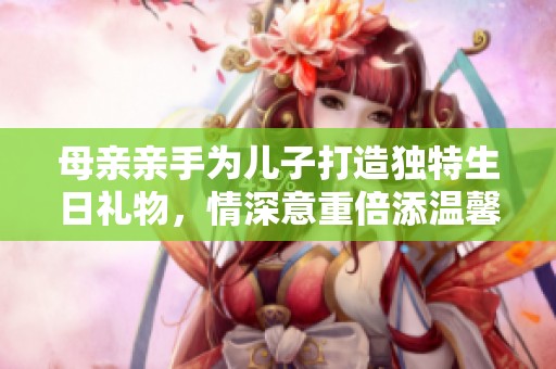 母亲亲手为儿子打造独特生日礼物，情深意重倍添温馨