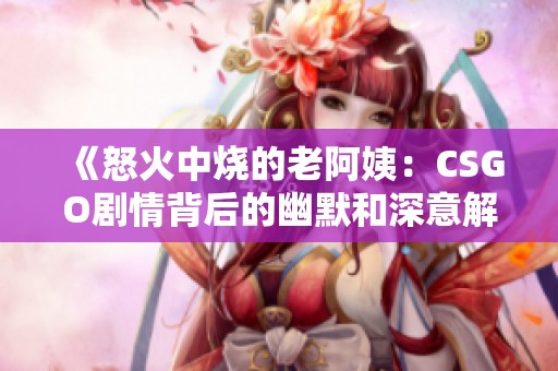 《怒火中烧的老阿姨：CSGO剧情背后的幽默和深意解析》