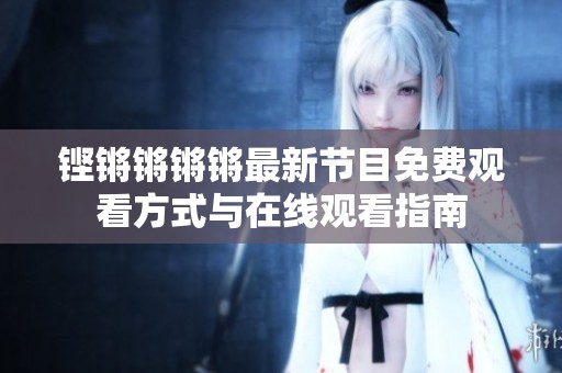 铿锵锵锵锵最新节目免费观看方式与在线观看指南