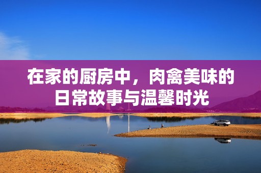 在家的厨房中，肉禽美味的日常故事与温馨时光