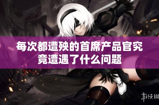 每次都遭殃的首席产品官究竟遭遇了什么问题