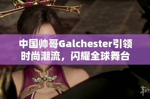 中国帅哥Galchester引领时尚潮流，闪耀全球舞台