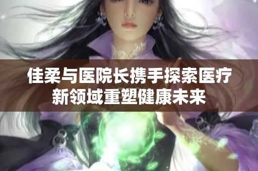 佳柔与医院长携手探索医疗新领域重塑健康未来