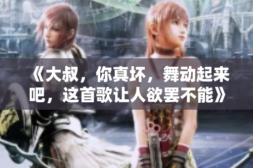 《大叔，你真坏，舞动起来吧，这首歌让人欲罢不能》