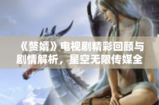 《赘婿》电视剧精彩回顾与剧情解析，星空无限传媒全新上线