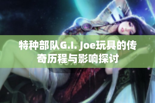 特种部队G.I. Joe玩具的传奇历程与影响探讨