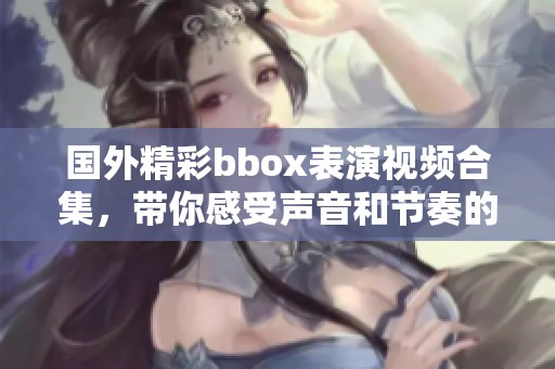 国外精彩bbox表演视频合集，带你感受声音和节奏的魅力