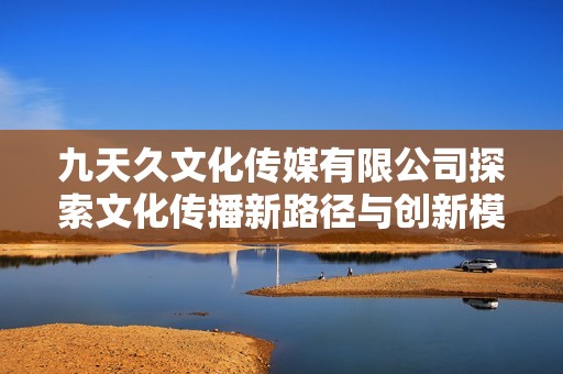 九天久文化传媒有限公司探索文化传播新路径与创新模式