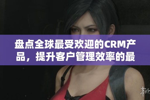 盘点全球最受欢迎的CRM产品，提升客户管理效率的最佳选择