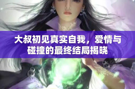 大叔初见真实自我，爱情与碰撞的最终结局揭晓