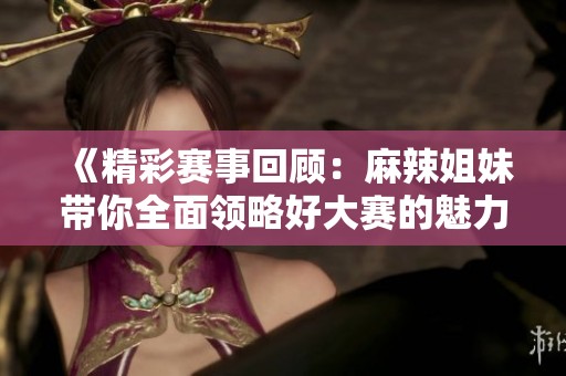 《精彩赛事回顾：麻辣姐妹带你全面领略好大赛的魅力》