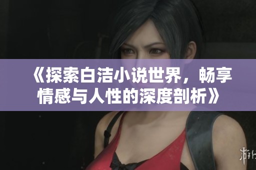 《探索白洁小说世界，畅享情感与人性的深度剖析》