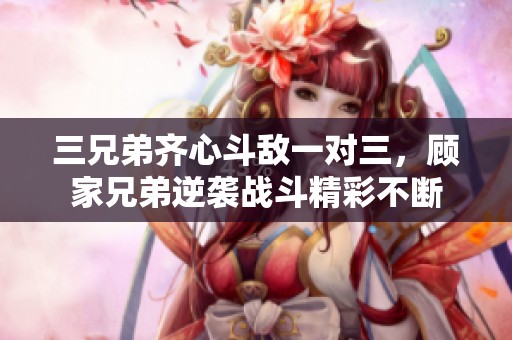 三兄弟齐心斗敌一对三，顾家兄弟逆袭战斗精彩不断