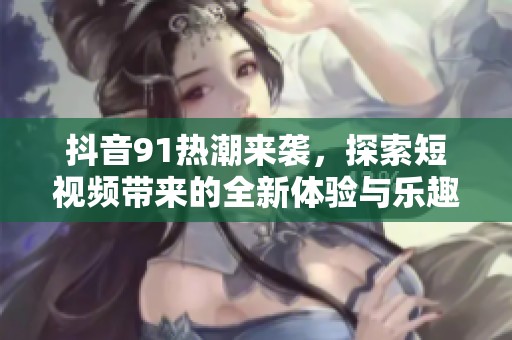 抖音91热潮来袭，探索短视频带来的全新体验与乐趣