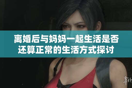 离婚后与妈妈一起生活是否还算正常的生活方式探讨