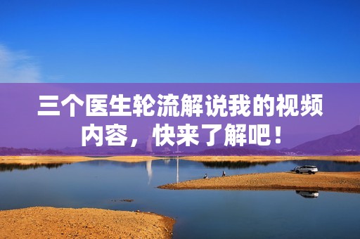三个医生轮流解说我的视频内容，快来了解吧！