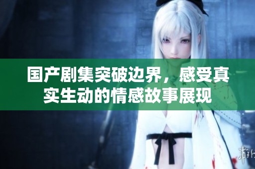 国产剧集突破边界，感受真实生动的情感故事展现