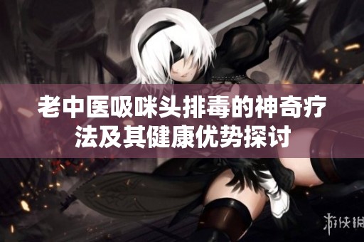 老中医吸咪头排毒的神奇疗法及其健康优势探讨