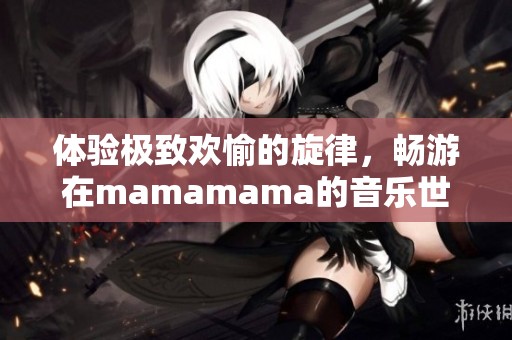 体验极致欢愉的旋律，畅游在mamamama的音乐世界中