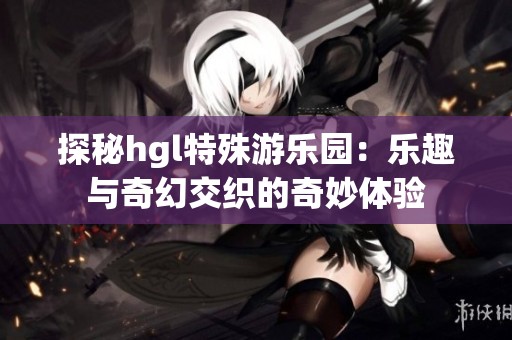 探秘hgl特殊游乐园：乐趣与奇幻交织的奇妙体验