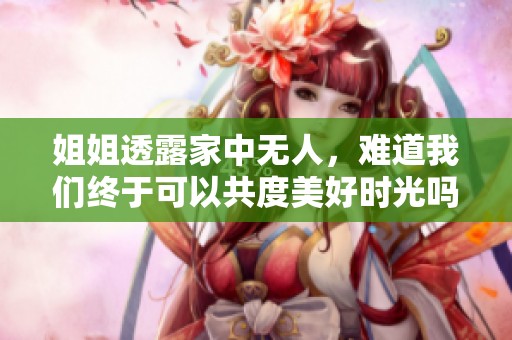 姐姐透露家中无人，难道我们终于可以共度美好时光吗