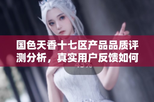 国色天香十七区产品品质评测分析，真实用户反馈如何