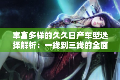 丰富多样的久久日产车型选择解析：一线到三线的全面介绍