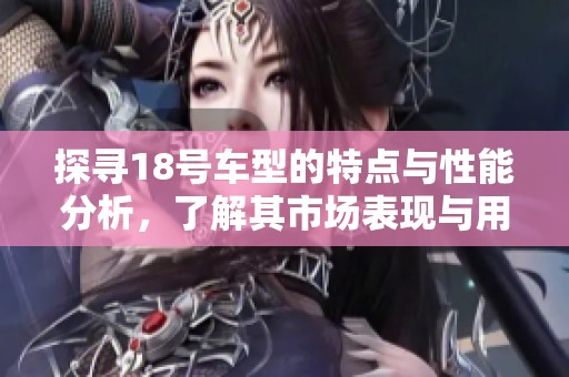 探寻18号车型的特点与性能分析，了解其市场表现与用户反馈
