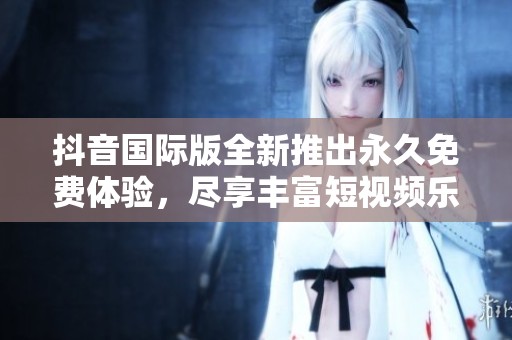 抖音国际版全新推出永久免费体验，尽享丰富短视频乐趣