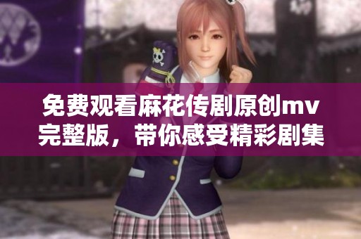 免费观看麻花传剧原创mv完整版，带你感受精彩剧集魅力