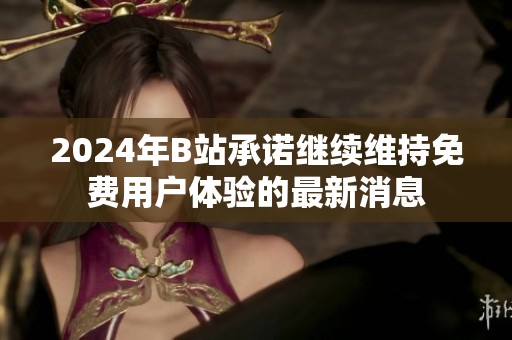 2024年B站承诺继续维持免费用户体验的最新消息