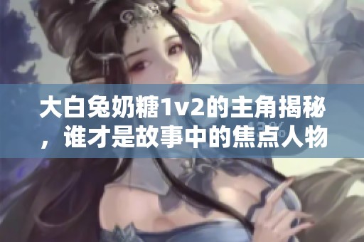 大白兔奶糖1v2的主角揭秘，谁才是故事中的焦点人物？
