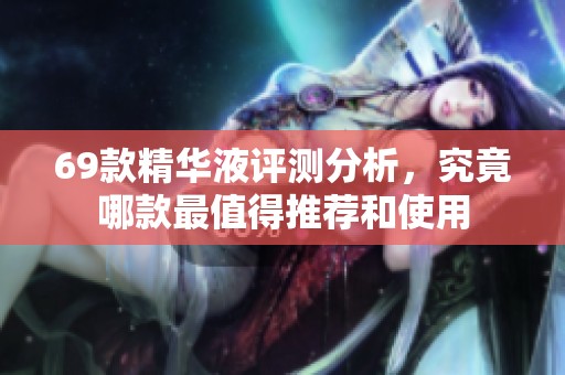 69款精华液评测分析，究竟哪款最值得推荐和使用