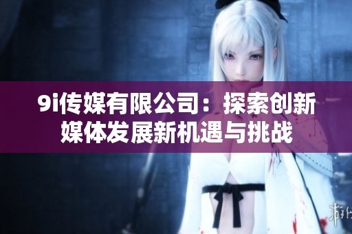 9i传媒有限公司：探索创新媒体发展新机遇与挑战