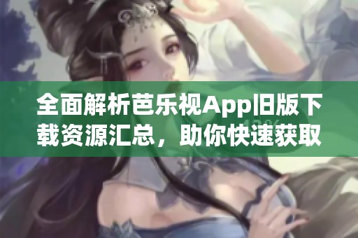 全面解析芭乐视App旧版下载资源汇总，助你快速获取
