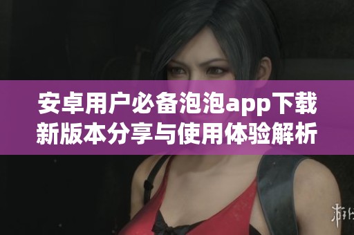 安卓用户必备泡泡app下载新版本分享与使用体验解析