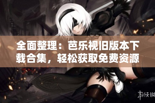 全面整理：芭乐视旧版本下载合集，轻松获取免费资源！