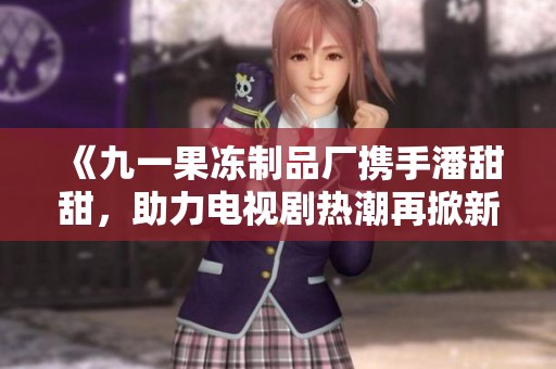 《九一果冻制品厂携手潘甜甜，助力电视剧热潮再掀新风》
