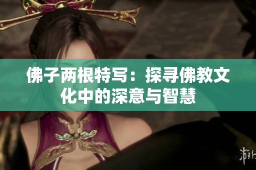 佛子两根特写：探寻佛教文化中的深意与智慧