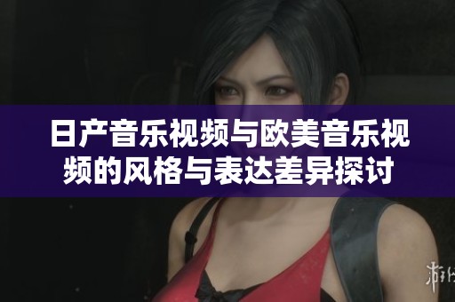 日产音乐视频与欧美音乐视频的风格与表达差异探讨
