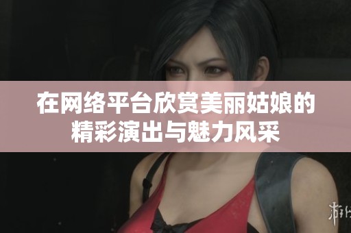 在网络平台欣赏美丽姑娘的精彩演出与魅力风采