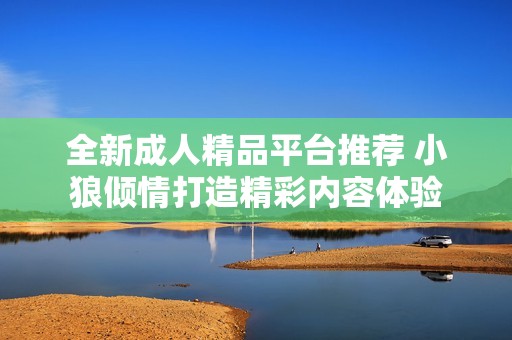 全新成人精品平台推荐 小狼倾情打造精彩内容体验