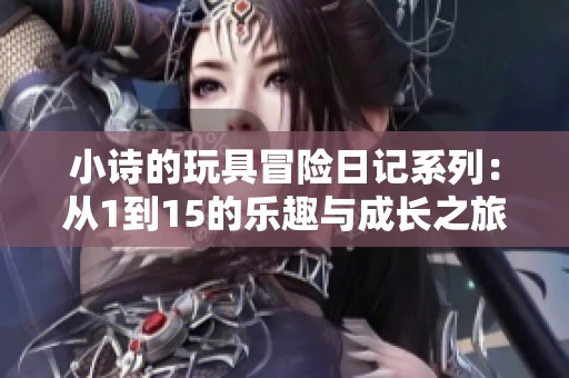 小诗的玩具冒险日记系列：从1到15的乐趣与成长之旅