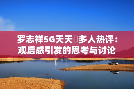 罗志祥5G天天奭多人热评：观后感引发的思考与讨论