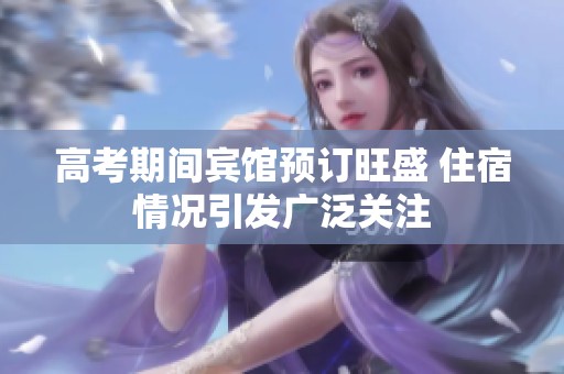 高考期间宾馆预订旺盛 住宿情况引发广泛关注
