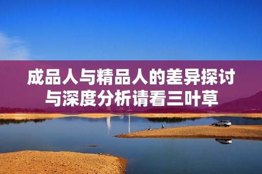 成品人与精品人的差异探讨与深度分析请看三叶草
