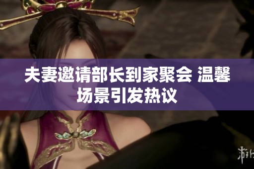 夫妻邀请部长到家聚会 温馨场景引发热议