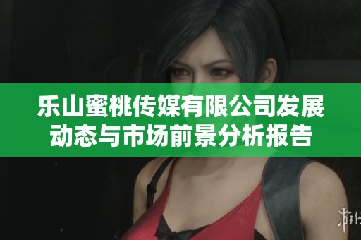 乐山蜜桃传媒有限公司发展动态与市场前景分析报告
