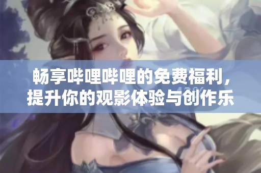 畅享哔哩哔哩的免费福利，提升你的观影体验与创作乐趣